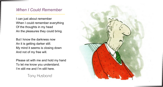 When I could remember - I can just about remember When I could remember everything Of the thoughts in my head An the pleasures they could bring. But I know the darkness now An it is getting darker still. My mind it seems is closing down And not of my free will. Please sit with me and hold my hand To let me know you understand. I’m still me and I’m still here.