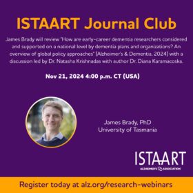 This is an event poster for an ISTAART Journal Club session. It provides the following details: Event Title: ISTAART Journal Club Topic: James Brady will review the paper "How are early-career dementia researchers considered and supported on a national level by dementia plans and organisations? An overview of global policy approaches" (Alzheimer's & Dementia, 2024). The discussion will be led by Dr. Natasha Krishnadas, with author Dr. Diana Karamacoska. Date and Time: November 21, 2024, at 4:00 p.m. CT (USA) Speaker: James Brady, PhD, from the University of Tasmania Registration Link: alz.org/research-webinars (mentioned at the bottom of the poster) This event will likely focus on policy and support mechanisms for early-career dementia researchers within the framework of national dementia plans. Would you like any further details or assistance related to this event?